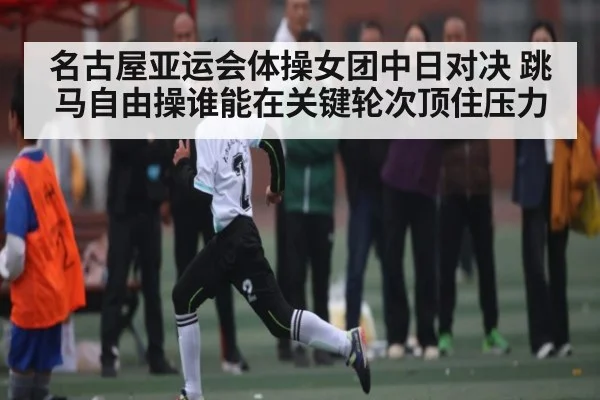 名古屋亚运会体操女团中日对决 跳马自由操谁能在关键轮次顶住压力